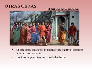 OTRAS OBRAS:
                             El Tributo de la moneda.




  • En esta obra Masaccio introduce tres tiempos distintos
    en un mismo espacio.
  • Las figuras pesentan gran cuidado formal.
 