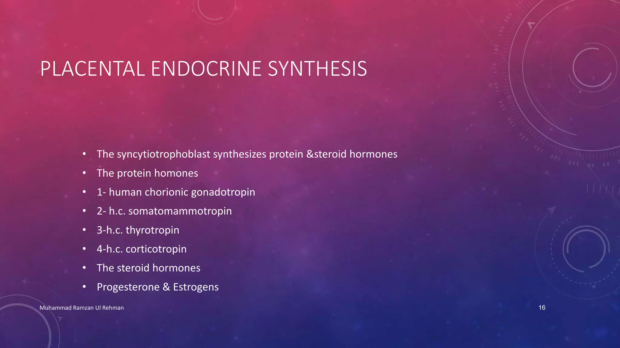 PLACENTAL ENDOCRINE SYNTHESIS 
• The syncytiotrophoblast synthesizes protein &steroid hormones 
• The protein homones 
• 1- human chorionic gonadotropin 
• 2- h.c. somatomammotropin 
• 3-h.c. thyrotropin 
• 4-h.c. corticotropin 
• The steroid hormones 
• Progesterone & Estrogens 
Muhammad Ramzan Ul Rehman 16 
 