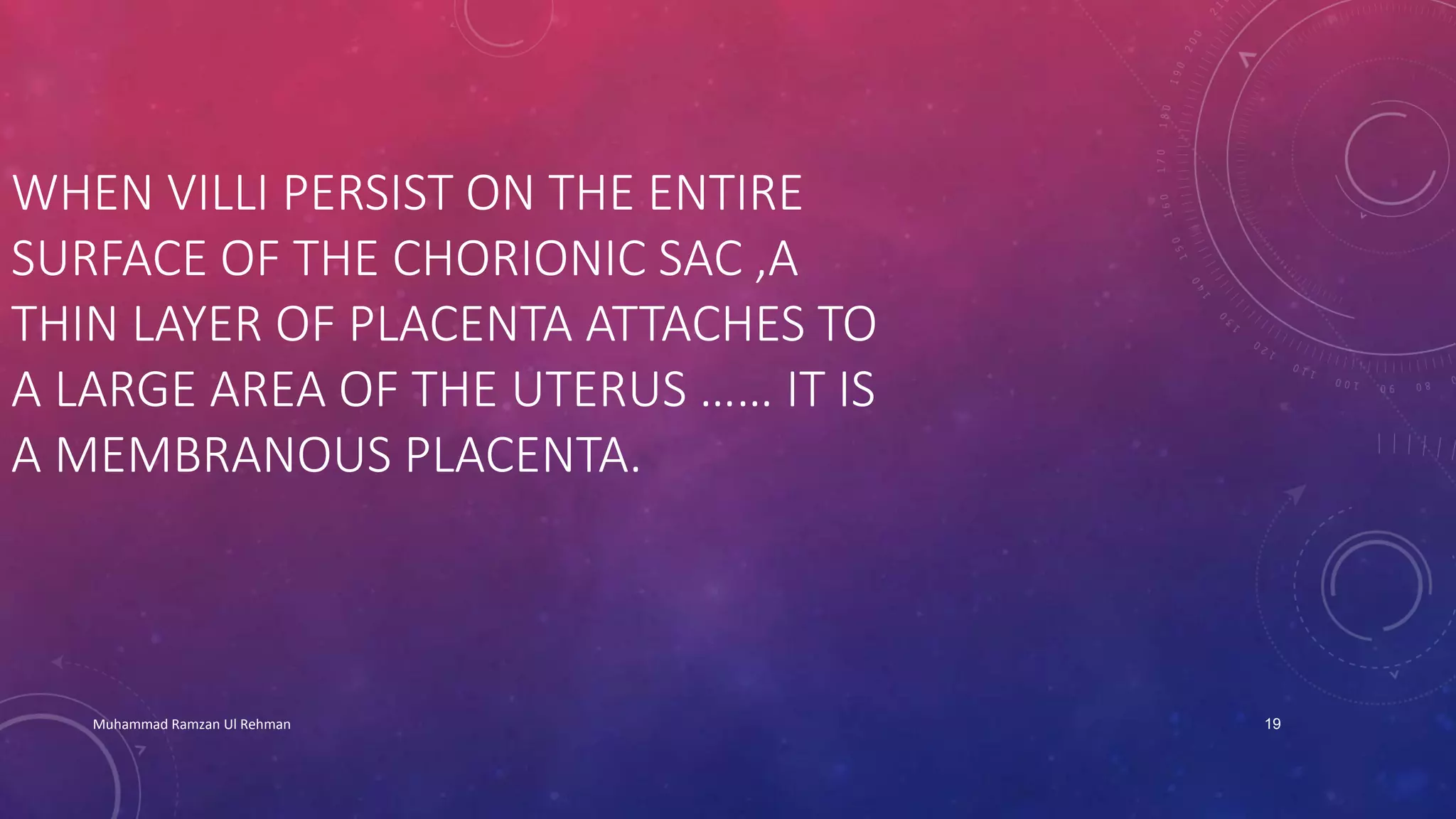 WHEN VILLI PERSIST ON THE ENTIRE 
SURFACE OF THE CHORIONIC SAC ,A 
THIN LAYER OF PLACENTA ATTACHES TO 
A LARGE AREA OF THE UTERUS …… IT IS 
A MEMBRANOUS PLACENTA. 
Muhammad Ramzan Ul Rehman 19 
 