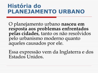 História do PLANEJAMENTO URBANO   O planejamento urbano  nasceu em resposta aos problemas enfrentados pelas cidades , tanto os não resolvidos pelo urbanismo moderno quanto aqueles causados por ele.  Essa expressão vem da Inglaterra e dos Estados Unidos. 