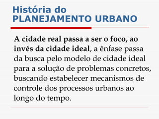 História do PLANEJAMENTO URBANO   A cidade real passa a ser o foco, ao invés da cidade ideal , a ênfase passa da busca pelo modelo de cidade ideal para a solução de problemas concretos, buscando estabelecer mecanismos de controle dos processos urbanos ao longo do tempo.  