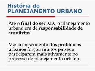 História do PLANEJAMENTO URBANO   Até o  final do séc XIX , o planejamento urbano era de  responsabilidade de arquitetos . Mas  o crescimento dos problemas urbanos  forçou muitos países a participarem mais ativamente no processo de planejamento urbano. 