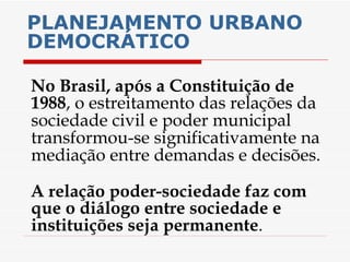 PLANEJAMENTO URBANO DEMOCRÁTICO No Brasil, após a Constituição de 1988 , o estreitamento das relações da sociedade civil e poder municipal transformou-se significativamente na mediação entre demandas e decisões.  A relação poder-sociedade faz com que o diálogo entre sociedade e instituições seja permanente . 