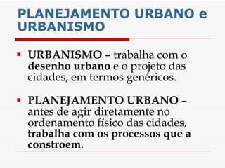 PLANEJAMENTO URBANO e URBANISMO URBANISMO  – trabalha com o  desenho urbano  e o projeto das cidades, em termos genéricos. PLANEJAMENTO URBANO  – antes de agir diretamente no ordenamento físico das cidades,  trabalha com os processos que a constroem . 