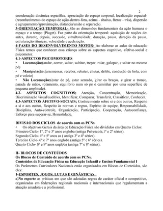coordenação dinâmica específica, apreciação do espaço corporal, localização espacial-
(reconhecimento do espaço de ação-dentro-fora, acima - abaixo, frente - trás), dispersão
e agrupamento/aproximação, distância/união e separação.
3-ORIENTAÇÃO TEMPORAL- São as dimensões fundamentais da ação humana o
espaço e o tempo (Piaget). Faz parte da orientação temporal: aquisição de noções de:
antes, durante, depois, sucessão, simultaneidade, duração, pausa, duração da pausa,
estruturação rítmicas, velocidade e aceleração.
4-FASES DO DESENVOLVIMENTO MOTOR- Ao elaborar as aulas de educação
Física temos que conhecer essa criança sobre os aspectos cognitivo, afetivo-social e
psicomotor.
4.1-ASPECTOS PSICOMOTORES
• Locomoção:(andar, correr, saltar, saltitar, trepar, rolar, galopar, e saltar no mesmo
pé)
• Manipulação:(arremessar, receber, rebater, chutar, drible, condução de bola, com
pé e voleio)
• Não Locomoção:(estar de pé, estar sentado, girar os braços, e girar o tronco,
parada de mãos, rolamento, equilíbrio num só pé e caminhar por uma superfície de
pequena amplitude).
4.2- ASPECTOS COGNITIVOS; Atenção, Concentração, Memorização,
Discriminação visual/auditiva, Identificar, Comparar, Transferir, Classificar, Conhecer.
4.3-ASPECTOS AFETIVO-SOCIAIS; Conhecimento sobre si e dos outros, Respeito
a si e aos outros, Respeito às normas e regras, Espírito de equipe, Responsabilidade,
Disciplina, Auto-controle, Organização, Participação, Cooperação, Autoconfiança,
Esforço para superar-se, Honestidade.
DIVISÃO DOS CICLOS de acordo com os PCNs
• Os objetivos Gerais da área de Educação Física são divididos em Quatro Ciclos:
Primeiro Ciclo- 1º, 2º e 3º anos engloba (antiga Pré-escola,1º e 2º séries).
Segundo Ciclo- 4º e 5º anos as ( antiga 3º e 4º séries).
Terceiro Ciclo- 6º e 7º anos engloba (antiga 5º e 6º séries).
Quarto Ciclo- 8º e 9º anos engloba (antiga 7º e 8º séries).
II- BLOCOS DE CONTEÚDOS
Os Blocos de Conteúdo de acordo com os PCNs.
Conteúdos de Educação Física na Educação Infantil e Ensino Fundamental I
Os Parâmetros Curriculares Nacionais estão organizados em Blocos de Conteúdos, são
eles:
1-ESPORTES, JOGOS, LUTAS E GINÁSTICAS:
a)No esporte as práticas em que são adotadas regras de caráter oficial e competitivo,
organizadas em federações regionais nacionais e internacionais que regulamentam a
atuação amadora e a profissional.
2
 