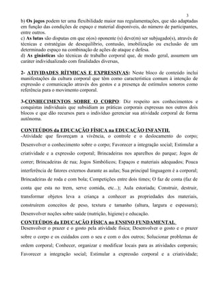 b) Os jogos podem ter uma flexibilidade maior nas regulamentações, que são adaptadas
em função das condições de espaço e material disponíveis, do número de participantes,
entre outros.
c) As lutas são disputas em que o(os) oponente (s) deve(m) ser subjugado(s), através de
técnicas e estratégias de desequilíbrio, contusão, imobilização ou exclusão de um
determinado espaço na combinação de ações de ataque e defesa.
d) As ginásticas são técnicas de trabalho corporal que, de modo geral, assumem um
caráter individualizado com finalidades diversas,
2- ATIVIDADES RÍTMICAS E EXPRESSIVAS: Neste bloco de conteúdo inclui
manifestações da cultura corporal que têm como característica comum à intenção de
expressão e comunicação através dos gestos e a presença de estímulos sonoros como
referência para o movimento corporal.
3-CONHECIMENTOS SOBRE O CORPO: Diz respeito aos conhecimentos e
conquistas individuais que subsidiam as práticas corporais expressas nos outros dois
blocos e que dão recursos para o indivíduo gerenciar sua atividade corporal de forma
autônoma.
CONTEÚDOS da EDUCAÇÃO FÍSICA na EDUCAÇÃO INFANTIL
-Atividade que favoreçam a vivência, o controle e o deslocamento do corpo;
Desenvolver o conhecimento sobre o corpo; Favorecer a integração social; Estimular a
criatividade e a expressão corporal; Brincadeiras nos aparelhos do parque; Jogos de
correr; Brincadeiras de rua; Jogos Simbólicos; Espaços e materiais adequados; Pouca
interferência de fatores externos durante as aulas; Sua principal linguagem é a corporal;
Brincadeiras de roda e com bola; Competições entre dois times; O faz de conta (faz de
conta que esta no trem, serve comida, etc...); Aula estoriada; Construir, destruir,
transformar objetos leva a criança a conhecer as propriedades dos materiais,
construírem conceitos de peso, textura e tamanho (altura, largura e espessura);
Desenvolver noções sobre saúde (nutrição, higiene) e educação.
CONTEÚDOS da EDUCAÇÃO FÍSICA no ENSINO FUNDAMENTAL
Desenvolver o prazer e o gosto pela atividade física; Desenvolver o gosto e o prazer
sobre o corpo e os cuidados com o seu e com o dos outros; Solucionar problemas de
ordem corporal; Conhecer, organizar e modificar locais para as atividades corporais;
Favorecer a integração social; Estimular a expressão corporal e a criatividade;
3
 