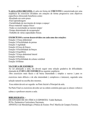 V-AULA EM CIRCUITO -A aula em forma de CIRCUITO é caracterizada por uma
seqüência de exercícios divididos em estações de forma progressiva com objetivos
específicos oferecendo benefícios como:
-Resultado em curto prazo
-Fácil aprendizagem
-Variabilidade de movimento de tempo e espaço/
-Pouco material/ espaço físico/
-Todos se exercitando ao mesmo tempo/
-Tempo determinado de recuperação/
-Trabalho de várias capacidades físicas.
EXERCÍCIOS a serem desenvolvidos em cada uma das estações:
Estação-1-Força abdominal
Estação 2-Flexibilidade de pernas
Estação 3-Agilidade
Estação 4-Força de braços
Estação 5-Flexibilidade de braços
Estação 6-Equilíbrio
Estação 7-Força abdominal lateral
Estação 8-Potência
Estação 9-Flexibilidade de coluna vertebral
Estação 10-Ritmo
VI-CURVA DE ESFORÇO
Ao ser planejada a aula, ela deverá seguir uma seleção gradativa de dificuldades
chamada de CURVA DE ESFORÇO na seguinte seqüência:
-Dos exercícios mais fáceis e de baixa intensidade ( simples e suaves ) para os
exercícios mais difíceis e de alta intensidade ( complexos e intensos), seguindo uma
seleção natural na escolha dos mesmos.
Essa ordem deverá ser seguida na Parte Inicial e Principal da aula.
Na Parte Final os exercícios deverão ser na ordem contrária para que os alunos voltem à
calma e o professor encerre a aula.
BIBLIOGRAFIA –
DICIONÁRIO DE ED. FÍSICA E ESPORTES- Valdir Barbanti.
PCNs- Parâmetros Curriculares Nacionais.
APOSTILA de Metodologia e Prática de Ensino- Prof. Marília de Campos Ferreira.
6
 