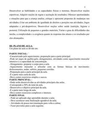 Desenvolver as habilidades e as capacidades físicas e motoras; Desenvolver noções
esportivas; Adquirir noções de regras e aceitação de resultados; Oferecer oportunidades
e situações para que a criança analise, critique e apresente propostas de mudanças nas
atividades; Criar um ambiente de igualdade de direitos e posições nas atividades; Jogos
adaptados e pré-desportivos; Desenvolver noções sobre saúde (nutrição, higiene e
postura); Utilização de pequenos e grandes materiais; Variar o grau de dificuldades das
tarefas, a complexidade e a exigência quanto às respostas dos alunos e os resultados por
eles alcançados.
III- PLANO DE AULA-
Um plano de aula se divide em:
PARTE INICIAL: ´
-Caracterizado pelo aquecimento, preparação para a parte principal.
-Pode ser jogos de quebra-gelo, alongamentos, atividades como aquecimento muscular
intensivo e a capacidade de concentração.
-Alongamento- preparar o corpo para a aula.
-Aquecimento muscular e articular com as formas básicas de movimento:
deslocamentos, andar, saltitos, pequenas corridas.
-Preparação para a parte principal da aula.
-É a parte mais curta da aula.
-Deve conter exercícios simples e suaves.
PARTE PRINCIPAL: -
-Onde serão desenvolvidas as atividades principais das aulas.
-Corresponde a 50% do total da aula.
-Desenvolve o objetivo principal da aula.
-É a parte mais longa da aula.
-Deve conter exercícios complexos e intensos.
PARTE FINAL
- Pode ser aplicado algo aprendido durante a aula;
- Deve acontecer uma finalização agradável da aula;
- Atividades de pouca movimentação para volta a calma;
- Fazer previsões para a aula seguinte.
4
 