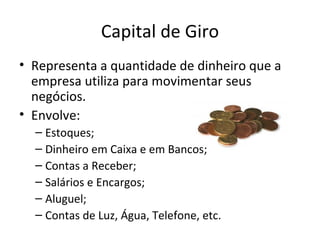Capital de Giro
• Representa a quantidade de dinheiro que a
  empresa utiliza para movimentar seus
  negócios.
• Envolve:
  – Estoques;
  – Dinheiro em Caixa e em Bancos;
  – Contas a Receber;
  – Salários e Encargos;
  – Aluguel;
  – Contas de Luz, Água, Telefone, etc.
 