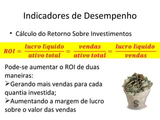 Indicadores de Desempenho
 • Cálculo do Retorno Sobre Investimentos



Pode-se aumentar o ROI de duas
maneiras:
Gerando mais vendas para cada
quantia investida;
Aumentando a margem de lucro
sobre o valor das vendas
 