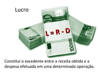 Lucro



                     L= R-D


Constitui o excedente entre a receita obtida e a
despesa efetuada em uma determinada operação.
 