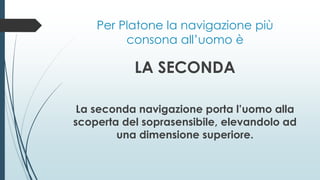 Per Platone la navigazione più
consona all’uomo è
LA SECONDA
La seconda navigazione porta l’uomo alla
scoperta del soprasensibile, elevandolo ad
una dimensione superiore.
 