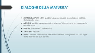 DIALOGHI DELLA MATURITA’
 REPUBBLICA (ALTRI LIBRI) (problema gnoseologico e ontologico, politica,
stato ideale, ecc.)
 MENONE (problema gnoseologico: che cos’è la conoscenza, anamnesi e
reminiscenza)
 FEDONE (immortalità dell’anima)
 SIMPOSIO (amore)
 FEDRO (amore, concezione dell’anima umana, paragonata ad una biga
alata trainata da due cavalli)
 