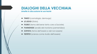 DIALOGHI DELLA VECCHIAIA
rimette in discussione le sue teorie
 TIMEO (cosmologia, demiurgo)
 LE LEGGI (Stato)
 FILEBO (tema del bene tanto caro a Socrate)
 PARMENIDE (analisi del monismo parmenideo)
 SOFISTA (tema dell’essere e del non-essere)
 TEETETO (scienza come studio dell’essere)
 