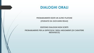 DIALOGHI ORALI
PROBABILMENTE ESISTE UN ALTRO PLATONE
(STUDIATO DA GIOVANNI REALE)
ESISTONO DIALOGHI NON SCRITTI
PROBABILMENTE PER LA DIFFICOLTA’ DEGLI ARGOMENTI (DI CARATTERE
METAFISICO)
 