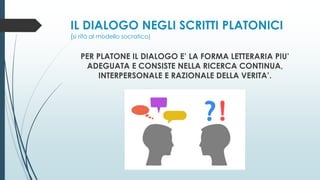 IL DIALOGO NEGLI SCRITTI PLATONICI
(si rifà al modello socratico)
PER PLATONE IL DIALOGO E’ LA FORMA LETTERARIA PIU’
ADEGUATA E CONSISTE NELLA RICERCA CONTINUA,
INTERPERSONALE E RAZIONALE DELLA VERITA’.
 