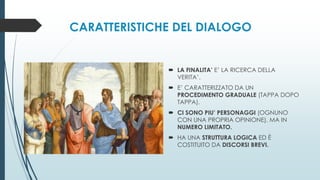 CARATTERISTICHE DEL DIALOGO
 LA FINALITA’ E’ LA RICERCA DELLA
VERITA’.
 E’ CARATTERIZZATO DA UN
PROCEDIMENTO GRADUALE (TAPPA DOPO
TAPPA).
 CI SONO PIU’ PERSONAGGI (OGNUNO
CON UNA PROPRIA OPINIONE), MA IN
NUMERO LIMITATO.
 HA UNA STRUTTURA LOGICA ED È
COSTITUITO DA DISCORSI BREVI.
 