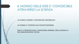 IL MONDO DELLE IDEE E’ CONOSCIBILE
ATTRAVERSO LA SCIENZA
LA SCIENZA POSSIEDE I CARATTERI DELL’UNIVERSALITA’
LA SCIENZA E’ COSTITUITA DAI CONCETTI (EPISTEME)
NON E’ IL PRODOTTO DELLA CONOSCENZA SENSIBILE, DELLA FANTASIA O
DELL’IMMAGINAZIONE (DOXA)
 