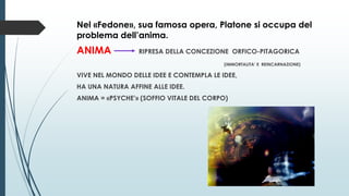 Nel «Fedone», sua famosa opera, Platone si occupa del
problema dell’anima.
ANIMA RIPRESA DELLA CONCEZIONE ORFICO-PITAGORICA
(IMMORTALITA’ E REINCARNAZIONE)
VIVE NEL MONDO DELLE IDEE E CONTEMPLA LE IDEE,
HA UNA NATURA AFFINE ALLE IDEE.
ANIMA = «PSYCHE’» (SOFFIO VITALE DEL CORPO)
 