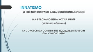 INNATISMO
LE IDEE NON DERIVANO DALLA CONOSCENZA SENSIBILE
MA SI TROVANO NELLA NOSTRA MENTE
(vicinanza a Socrate)
LA CONOSCENZA CONSISTE NEL RICORDARE LE IDEE CHE
GIA’ CONOSCIAMO
 