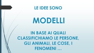 LE IDEE SONO
MODELLI
IN BASE AI QUALI
CLASSIFICHIAMO LE PERSONE,
GLI ANIMALI, LE COSE, I
FENOMENI …
 
