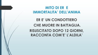 MITO DI ER E
IMMORTALITA’ DELL’ANIMA
ER E’ UN CONDOTTIERO
CHE MUORE IN BATTAGLIA.
RISUSCITATO DOPO 12 GIORNI,
RACCONTA COM’E’ L’ALDILA’
 