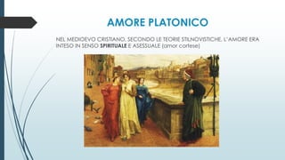 AMORE PLATONICO
NEL MEDIOEVO CRISTIANO, SECONDO LE TEORIE STILNOVISTICHE, L’AMORE ERA
INTESO IN SENSO SPIRITUALE E ASESSUALE (amor cortese)
 