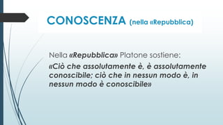 CONOSCENZA (nella «Repubblica)
Nella «Repubblica» Platone sostiene:
«Ciò che assolutamente è, è assolutamente
conoscibile; ciò che in nessun modo è, in
nessun modo è conoscibile»
 