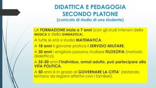 DIDATTICA E PEDAGOGIA
SECONDO PLATONE
(curricolo di studio di uno studente)
LA FORMAZIONE inizia a 7 anni (con gli studi intensivi della
MUSICA e della GINNASTICA).
A tutte le età si studia MATEMATICA.
A 18 anni il giovane pratica il SERVIZIO MILITARE.
A 30 anni i «migliori» possono studiare FILOSOFIA (metodo
dialettico).
A 35-50 anni l’individuo, ormai adulto, può partecipare alla
VITA POLITICA.
A 50 anni è in grado di GOVERNARE LA CITTA’ (restando
lontano da legami affettivi con i familiari).
 