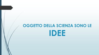 OGGETTO DELLA SCIENZA SONO LE
IDEE
 