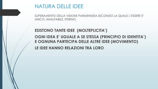 NATURA DELLE IDEE
SUPERAMENTO DELLA VISIONE PARMENIDEA SECONDO LA QUALE L’ESSERE E’
UNICO, IMMUTABILE, ETERNO.
ESISTONO TANTE IDEE (MOLTEPLICITA’)
OGNI IDEA E’ UGUALE A SE STESSA (PRINCIPIO DI IDENTITA’)
E OGNUNA PARTECIPA DELLE ALTRE IDEE (MOVIMENTO)
LE IDEE HANNO RELAZIONI TRA LORO
 