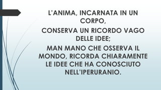 L’ANIMA, INCARNATA IN UN
CORPO,
CONSERVA UN RICORDO VAGO
DELLE IDEE;
MAN MANO CHE OSSERVA IL
MONDO, RICORDA CHIARAMENTE
LE IDEE CHE HA CONOSCIUTO
NELL’IPERURANIO.
 