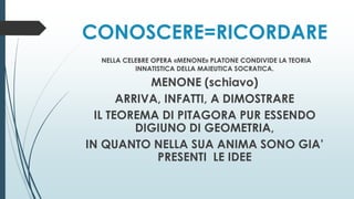 CONOSCERE=RICORDARE
NELLA CELEBRE OPERA «MENONE» PLATONE CONDIVIDE LA TEORIA
INNATISTICA DELLA MAIEUTICA SOCRATICA.
MENONE (schiavo)
ARRIVA, INFATTI, A DIMOSTRARE
IL TEOREMA DI PITAGORA PUR ESSENDO
DIGIUNO DI GEOMETRIA,
IN QUANTO NELLA SUA ANIMA SONO GIA’
PRESENTI LE IDEE
 