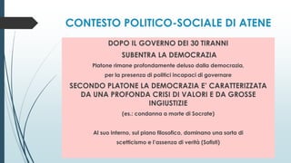 CONTESTO POLITICO-SOCIALE DI ATENE
DOPO IL GOVERNO DEI 30 TIRANNI
SUBENTRA LA DEMOCRAZIA
Platone rimane profondamente deluso dalla democrazia,
per la presenza di politici incapaci di governare
SECONDO PLATONE LA DEMOCRAZIA E’ CARATTERIZZATA
DA UNA PROFONDA CRISI DI VALORI E DA GROSSE
INGIUSTIZIE
(es.: condanna a morte di Socrate)
Al suo interno, sul piano filosofico, dominano una sorta di
scetticismo e l’assenza di verità (Sofisti)
 