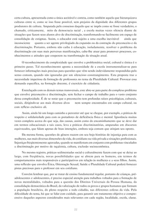 certa cultura, apresentada como a única aceitável e correta, como também aquela que hierarquizava
culturas entre si, como se isso fosse possível, sem prejuízo da dignidade dos diferentes grupos
produtores de cultura. Amparada pelo consenso daquilo que se impôs como se fosse verdadeiro, o
chamado, criticamente, “mito da democracia racial”, a escola muitas vezes silencia diante de
situações que fazem seus alunos alvo de discriminação, transformando-se facilmente em espaço de
consolidação de estigmas. Assim, o educador está sujeito a uma escolha inevitável — ainda que
inconsciente — quanto a ser agente privilegiado da expansão ou da contração do preconceito e da
discriminação. Portanto, embora não caiba à educação, isoladamente, resolver o problema da
discriminação em suas mais perversas manifestações, cabe-lhe atuar para promover processos, co-
nhecimentos e atitudes que cooperem na transformação da situação atual.

      O reconhecimento da complexidade que envolve a problemática social, cultural e étnica é o
primeiro passo. Tal reconhecimento aponta a necessidade de a escola instrumentalizar-se para
fornecer informações mais precisas para questões que vêm sendo indevidamente respondidas pelo
senso comum, quando não ignoradas por um silencioso constrangimento. Esta proposta traz a
necessidade imperiosa da formação de professores no tema da Pluralidade Cultural. Provocar essa
demanda específica, na formação docente, é exercício de cidadania.

       Entrelaçado com os demais temas transversais, este abre-se para parte do complexo problema
que envolve preconceito e discriminação, sem fechar o campo de trabalho para o vasto conjunto
dessa complexidade. É de se notar que o preconceito tem profundas raízes psicológicas, culturais,
sociais, dirigindo-se aos mais diversos alvos — nem sempre encontrados em campo cultural, ou
com reflexo exclusivo ali.

      Assim, ainda há um longo caminho a percorrer até que se chegue, por exemplo, a práticas de
respeito e solidariedade para com os portadores de deficiência física e mental. Ignorância muitas
vezes completa acerca do que seja, das causas, assim como do encaminhamento que se deve dar
em termos educacionais a tais casos, leva a práticas discriminatórias, amparadas em discursos
equivocados, que falam apenas de boas intenções, embora seja comum que atinjam seu oposto.

      Da mesma forma, questões de gênero trazem em seu bojo histórias de injustiça para com as
mulheres, nas mais diversas dimensões da vida, do cotidiano na vida privada a situações profissionais.
Injustiças freqüentemente agravadas, quando se manifestam em conjunto com problemas vinculados
a discriminação por motivo de raça/etnia, cultura, exclusão socioeconômica.

      No mesmo registro, práticas sedimentadas social e culturalmente fazem com que se deixe ao
largo, com freqüência, novas possibilidades que se abrem para os homens, em termos de
comportamentos mais responsáveis e participativos em relação às mulheres e a seus filhos. Assim,
uma reflexão que envolva Ética, Orientação Sexual, Saúde e Pluralidade Cultural poderá fornecer
pistas preciosas para o professor em seu cotidiano.

      Convém lembrar que, por se tratar de ensino fundamental regular, portanto de crianças, pré-
adolescentes e adolescentes, é preciso especial atenção para trabalhos voltados para a formação de
novas mentalidades, voltados para a questão dos Direitos Universais da Pessoa Humana, da
consolidação democrática do Brasil, da valorização de todos os povos e grupos humanos que formam
a população brasileira, do pleno respeito a todo cidadão, nas diferentes esferas da vida. Pela
dificuldade do tema, há que se lidar com cuidado, para garantir um tratamento objetivo e compre-
ensivo daqueles aspectos considerados mais relevantes em cada região, localidade, escola, classe.



                                                 22
 