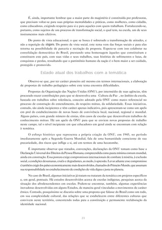 É, ainda, importante lembrar que a maior parte do magistério é constituída por professoras,
que precisam voltar-se para suas próprias mentalidades e práticas, como mulheres, como cidadãs,
como educadoras, exigindo respeito para si e para aqueles com quem trabalham. Fortalecendo-se,
portanto, como sujeitos de um processo de transformação social, o qual tem, na escola, um de seus
instrumentos mais efetivos.

      Do ponto de vista educacional, o que se busca é sobretudo a transformação de atitudes, e
não a repetição de slogans. Do ponto de vista social, este tema vem das forças sociais e para elas
retorna na possibilidade de parceria e recriação da proposta. Espera-se com isso colaborar na
consolidação democrática do Brasil, prestando uma homenagem àqueles que constituíram e
constituem este país, com suas vidas e seus trabalhos, suas histórias de sofrimentos e lutas, de
conquistas e perdas, ressaltando que o patrimônio humano da nação é o bem maior a ser cuidado,
protegido e promovido.

                Estado atual dos trabalhos com a temática

      Observe-se que, por ter caráter pioneiro até mesmo em termos internacionais, a elaboração
de propostas de trabalho pedagógico sobre este tema encontra dificuldades.

      Propostas da Organização das Nações Unidas (ONU), por intermédio de suas agências, têm
procurado trazer contribuições para que se desenvolva uma “Cultura da Paz”, no âmbito da escola,
baseada em trabalhos sobre tolerância, conceito adotado pela ONU como marco referencial no
processo de construção do entendimento, do respeito mútuo, da solidariedade. Essas iniciativas,
contudo, são ainda incipientes e têm caráter apenas indicativo, pois apresentam-se como um apelo
em prol do estabelecimento de novas bases de convivência local, nacional, regional e mundial.
Alguns países, com grande número de etnias, têm casos de escolas que desenvolvem trabalhos de
conhecimento mútuo. Há um apelo da ONU para que se enviem novas propostas de trabalho
neste campo, tal o nível incipiente em que educadores em geral ainda se encontram com relação
à temática.

      O esforço histórico que representa a própria criação da ONU, em 1945, no período
imediatamente após a Segunda Guerra Mundial, fala de uma humanidade consciente de sua
precariedade, dos riscos que inflige a si, até em termos de uma hecatombe.

        É importante observar que tratados, convenções, declarações da ONU tomam como base a
Declaração Universal dos Direitos da Pessoa Humana, compreendida como pauta mínima comum mundial,
ainda em construção. Essa postura exige compromissos internacionais de combate à miséria, à exclusão
social, a condições desumanas, cruéis e degradantes, ao medo, à opressão. Levar adiante esse compromisso
é também exigir dos países economicamente mais desenvolvidos, chamados do Primeiro Mundo, que assumam
sua responsabilidade no estabelecimento de condições de vida digna e justa no planeta.

      No caso do Brasil, algumas iniciativas já tratam ou trataram da temática em projetos específicos
e, em geral, pontuais. Há estudos desenvolvidos acerca de escolas indígenas, pesquisas acerca da
situação dos afrodescendentes em escolas. Podem-se encontrar, também, algumas experiências
inovadoras desenvolvidas em alguns Estados, de maneira geral vinculadas a movimentos de caráter
étnico. Contudo, pouquíssimo se discutiu sobre uma proposta que falasse do Brasil como um todo,
em sua complexidade cultural, das relações que se estabelecem entre diferentes culturas que
convivem neste território, concorrendo todas para a constituição e permanente reelaboração da
identidade nacional.



                                                  23
 