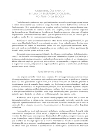 CONTRIBUIÇÕES PARA O
                       ESTUDO DA PLURALIDADE CULTURAL
                            NO ÂMBITO DA ESCOLA

      Para informar adequadamente a perspectiva de ensino e aprendizagem é importante esclarecer
o caráter interdisciplinar que constitui o campo de estudos teóricos da Pluralidade Cultural. A
fundamentação ética, o entendimento de preceitos jurídicos, incluindo o campo internacional,
conhecimentos acumulados no campo da História e da Geografia, noções e conceitos originários
da Antropologia, da Lingüística, da Sociologia, da Psicologia, aspectos referentes a Estudos
Populacionais, constituem uma base sobre a qual se opera tal reflexão que, ao voltar-se para a
atuação na escola, deve ter cunho eminentemente pedagógico.

       Acrescenta-se a essa evidente complexidade o fato de que muitos grupos humanos, de que
trata o tema Pluralidade Cultural, têm produzido um saber rico e profundo acerca de si mesmos,
particularmente no âmbito de movimentos sociais e de suas organizações comunitárias. Assim,
abre-se à escola a possibilidade de empreender, em seu cotidiano, uma reflexão que integra, de
maneira ímpar, teoria e prática, reflexão e ação.

      A seguir são apresentadas algumas indicações das diferentes contribuições, a título de subsídios-
chave, a fim de balizar o trabalho pedagógico deste tema, embora não o esgotem. São pistas que o
professor poderá seguir aprofundando e ampliando conforme as necessidades de seu planejamento.
Visam, sobretudo, explicitar que tratar do povo brasileiro, em seus desafios e conquistas do cotidiano
e no processo histórico, exige estudo e preparo cuidadoso que não se confundem, em hipótese
alguma, com o senso comum.


                                   Fundamentos éticos

       Uma proposta curricular voltada para a cidadania deve preocupar-se necessariamente com as
diversidades existentes na sociedade, uma das bases concretas em que se praticam os preceitos
éticos. É a ética que norteia e exige de todos, e da escola e educadores em particular, propostas e
iniciativas que visem à superação do preconceito e da discriminação. A contribuição da escola na
construção da democracia é a de promover os princípios éticos de liberdade, dignidade, respeito
mútuo, justiça e eqüidade, solidariedade, diálogo no cotidiano; é a de encontrar formas de cumprir
o princípio constitucional de igualdade, o que exige sensibilidade para a questão da diversidade
cultural e ações decididas em relação aos problemas gerados pela injustiça social.

     A diferença entre o que se tem historicamente pregado como sendo fins e valores da
democracia republicana e práticas sociais marcadas pela dominação, exploração e exclusão, torna
imperativo o posicionamento ético da escola e do educador, ao mesmo tempo em que se coloca a
superação dessa situação, no campo educacional, como um dos maiores desafios da prática
pedagógica.

       Num mundo que tende cada vez mais à globalização no plano econômico, da qual é ainda
desconhecido o conjunto de efeitos sociais, é importante perceber o incessante processo de
reposição das diferenças e o ressurgimento de etnicidades. De um lado, esse processo ensina que
o fato de as culturas viverem dinâmicas que resultam em sua modificação constante não quer dizer
que o sentido da mudança seja único, e conduza fatalmente ao modelo de desenvolvimento
dominante. De outro, apresenta com clareza a necessidade da construção de valores e novas práticas
de relação social que permitam o reconhecimento e a valorização da existência das diferenças

                                                  29
 