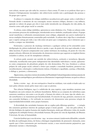 sem cultura, mesmo que não saiba ler, escrever e fazer contas. É como se se pudesse dizer que o
homem é biologicamente incompleto: não sobreviveria sozinho sem a participação das pessoas e
do grupo que o gerou.

     A cultura é o conjunto de códigos simbólicos reconhecíveis pelo grupo: neles o indivíduo é
formado desde o momento da sua concepção; nesses mesmos códigos, durante a sua infância,
aprende os valores do grupo; por eles é mais tarde introduzido nas obrigações da vida adulta, da
maneira como cada grupo social as concebe.

       A cultura, como código simbólico, apresenta-se como dinâmica viva. Todas as culturas estão
em constante processo de reelaboração, introduzindo novos símbolos, atualizando valores. O grupo
social transforma e reformula constantemente esses códigos, adaptando seu acervo tradicional às
novas condições historicamente construídas pela sociedade. A cultura não é algo fixo e cristalizado
que o sujeito carrega por toda a sua vida como um peso que o estigmatiza, mas é elemento que o
auxilia a compor sua identidade.

       Entretanto, o processo de mudança intrínseco a qualquer cultura já foi entendido como
desfiguração da cultura tradicional, desvio e perda, o que, do ponto de vista aqui colocado, é uma
idéia incorreta. É preciso compreender esse caráter intrínseco da mudança, do ponto de vista dos
grupos culturais, diferente de intromissões de elementos externos que sugerem ou impõem fatores
estranhos à cultura, ou até de transplantes culturais.
      A cultura pode assumir um sentido de sobrevivência, estímulo e resistência. Quando
valorizada, reconhecida como parte indispensável das identidades individuais e sociais, apresenta-
se como componente do pluralismo próprio da vida democrática. Por isso, fortalecer a cultura
própria de cada grupo social, cultural e étnico que compõe a sociedade brasileira, promover seu
reconhecimento, valorização e conhecimento mútuo, é fortalecer a igualdade, a justiça, a liberdade,
o diálogo e, portanto, a democracia.
       Alguns temas, conceitos e termos da temática da Pluralidade Cultural dependem intrinsecamente de
conhecimentos antropológicos, por referirem-se diretamente à organização humana, na qual se coloca a
diversidade.
     Assim, o termo “raça”, de uso corriqueiro e banal no cotidiano, vem sendo evitado cada vez
mais pelas ciências sociais pelos maus usos a que se prestou.
      Nas ciências biológicas, raça é a subdivisão de uma espécie, cujos membros mostram com
freqüência um certo número de atributos hereditários. Refere-se ao conjunto de indivíduos cujos
caracteres somáticos, tais como a cor da pele, o formato do crânio e do rosto, tipo de cabelo, etc.,
são semelhantes e se transmitem por hereditariedade. O conceito de raça, portanto, assenta-se em
um conteúdo biológico, e foi utilizado na tentativa de demonstrar uma pretensa relação de
superioridade/inferioridade entre grupos humanos.

      A diversidade das sociedades humanas não se explica pela diferença genética — a variação
dos caracteres genéticos internos de qualquer grupo é muito grande —, mas sim pela cultura. A
divisão biológica da espécie humana não implica hierarquia, ainda que diferentes visões de mundo
expliquem de múltiplas formas a diversidade humana. Do ponto de vista de dignidade, de Direitos
Universais, há uma só humanidade.
      Convém lembrar que o uso do termo “raça” no senso comum é ainda muito difundido, variando
da idéia de reafirmação étnica, de forma a distinguir singularidades de potencial e demanda, como
aquele que é feito comumente por movimentos sociais, a usos ostensivamente pejorativos, que
alimentam racismo e discriminação.

                                                  34
 