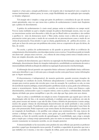 respeito é a base para a atuação profissional, e tal respeito não é incompatível com o respeito às
normas institucionais, embora possa, às vezes, exigir flexibilidade em sua aplicação (por exemplo,
os feriados religiosos).

      Tal atuação não é simples e exige por parte do professor a consciência de que ele mesmo
estará aprendendo, uma vez que nessa área a prática do acobertamento é muito mais freqüente
que a prática do desvelamento.

       A prática do acobertamento é a mais usual, porque assim se estabeleceu no campo social.
Vive-se numa realidade na qual a simples menção da palavra discriminação assusta, uma vez que
se convencionou aceitar sem discussões a idéia de que no Brasil todos se entendem e são cordiais
e pacíficos (o “mito da democracia racial”). Mais ainda, muitas vezes a idéia de aceitar que o
preconceito existe gera tanto o medo de ser acusado de ser preconceituoso como o medo de ser
vítima de preconceito. Essa atitude é o que se chama, popularmente, de “política de avestruz”, na
qual, por se fazer de conta que um problema não existe, tem-se a expectativa de que ele deixe, de
fato, de existir.

      Na escola, a prática do acobertamento se dá quando se procura diluir as evidências de
comportamento discriminatório, com desculpas muitas vezes evasivas. Um professor pode ter tratado
um aluno mal “porque estava nervoso”, ou a ofensa de uma criança contra outra é tratada como se
fosse um simples descuido, uma distração.

      A prática do desvelamento, que é decisiva na superação da discriminação, exige do professor
informação, discernimento diante de situações indesejáveis, sensibilidade ao sentimento do outro e
intencionalidade definida na direção de colaborar na superação do preconceito e da discriminação.

      A informação deverá permitir um repertório básico referente à pluralidade étnica suficiente
tanto para identificar o que é relevante para a situação escolar como para buscar outras informações
que se façam necessárias.

      O discernimento é indispensável, de maneira particular, quando ocorrem situações de
discriminação no cotidiano da escola. Enfrentar adequadamente o ocorrido, significa tanto não
escapar para evasivas quanto não resvalar para o tom de acusação. Se o professor se cala, ou trata
do ocorrido de maneira ambígua, estará reforçando o problema social; se acusa, pode criar sofrimento,
rancor e ressentimento. Assim, discernir o ocorrido, no convívio, é tratar com firmeza a ação
discriminatória, esclarecendo o que é o respeito mútuo, como se pratica a solidariedade, buscando
alguma atividade que possa exemplificar o que diz, com algo que faça, junto com seus alunos.
      Aqui se coloca a sensibilidade em relação ao outro. Compreender que aquele que é alvo da
discriminação sofre de fato, e de maneira profunda, é condição para que o professor, em sala de
aula, possa escutar até mesmo o que não foi dito. Como a história do preconceito é muito antiga,
muitos dos grupos vítimas de discriminação desenvolveram um medo profundo e uma cautela
permanente como reação. O professor precisa saber que a dor do grito silenciado é mais forte do
que a dor pronunciada. Poder expressar o que sentiu diante da discriminação significa a chance de
ser resgatado da humilhação, e de partilhar com colegas seus sentimentos. Ou seja, trata-se de
ensinar a dialogar sobre o respeito mútuo, num gesto que pode transformar o significado do
sofrimento, ao fazer do ocorrido ocasião de aprendizagem. A sensibilidade, aqui, exige a atenção
para a reação que a criança esteja apresentando, para sua maior ou menor disposição para tratar do
assunto exatamente no momento ocorrido, ou em situação posterior.

      A intencionalidade se faz necessária como produto de uma reflexão que permita ao professor
perceber o papel que desempenha nessa questão. É também a capacidade de perceber que tem o
que trabalhar em si mesmo, e isso não o impede de trilhar, junto com seus alunos, o caminho da
                                                 41
 