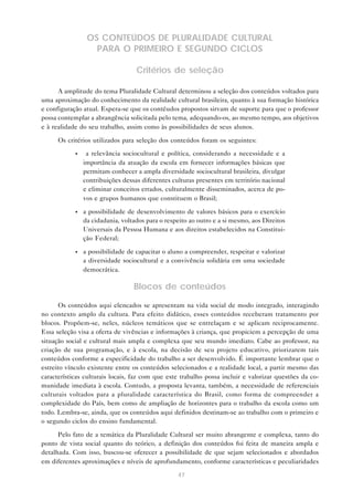 OS CONTEÚDOS DE PLURALIDADE CULTURAL
                   PARA O PRIMEIRO E SEGUNDO CICLOS

                                   Critérios de seleção

      A amplitude do tema Pluralidade Cultural determinou a seleção dos conteúdos voltados para
uma aproximação do conhecimento da realidade cultural brasileira, quanto à sua formação histórica
e configuração atual. Espera-se que os contéudos propostos sirvam de suporte para que o professor
possa contemplar a abrangência solicitada pelo tema, adequando-os, ao mesmo tempo, aos objetivos
e à realidade do seu trabalho, assim como às possibilidades de seus alunos.

      Os critérios utilizados para seleção dos conteúdos foram os seguintes:

            •    a relevância sociocultural e política, considerando a necessidade e a
                importância da atuação da escola em fornecer informações básicas que
                permitam conhecer a ampla diversidade sociocultural brasileira, divulgar
                contribuições dessas diferentes culturas presentes em território nacional
                e eliminar conceitos errados, culturalmente disseminados, acerca de po-
                vos e grupos humanos que constituem o Brasil;

            •   a possibilidade de desenvolvimento de valores básicos para o exercício
                da cidadania, voltados para o respeito ao outro e a si mesmo, aos Direitos
                Universais da Pessoa Humana e aos direitos estabelecidos na Constitui-
                ção Federal;

            •   a possibilidade de capacitar o aluno a compreender, respeitar e valorizar
                a diversidade sociocultural e a convivência solidária em uma sociedade
                democrática.

                                  Blocos de conteúdos

       Os conteúdos aqui elencados se apresentam na vida social de modo integrado, interagindo
no contexto amplo da cultura. Para efeito didático, esses conteúdos receberam tratamento por
blocos. Propõem-se, neles, núcleos temáticos que se entrelaçam e se aplicam reciprocamente.
Essa seleção visa a oferta de vivências e informações à criança, que propiciem a percepção de uma
situação social e cultural mais ampla e complexa que seu mundo imediato. Cabe ao professor, na
criação de sua programação, e à escola, na decisão de seu projeto educativo, priorizarem tais
conteúdos conforme a especificidade do trabalho a ser desenvolvido. É importante lembrar que o
estreito vínculo existente entre os conteúdos selecionados e a realidade local, a partir mesmo das
características culturais locais, faz com que este trabalho possa incluir e valorizar questões da co-
munidade imediata à escola. Contudo, a proposta levanta, também, a necessidade de referenciais
culturais voltados para a pluralidade característica do Brasil, como forma de compreender a
complexidade do País, bem como de ampliação de horizontes para o trabalho da escola como um
todo. Lembra-se, ainda, que os conteúdos aqui definidos destinam-se ao trabalho com o primeiro e
o segundo ciclos do ensino fundamental.

      Pelo fato de a temática da Pluralidade Cultural ser muito abrangente e complexa, tanto do
ponto de vista social quanto do teórico, a definição dos conteúdos foi feita de maneira ampla e
detalhada. Com isso, buscou-se oferecer a possibilidade de que sejam selecionados e abordados
em diferentes aproximações e níveis de aprofundamento, conforme características e peculiaridades

                                                  47
 