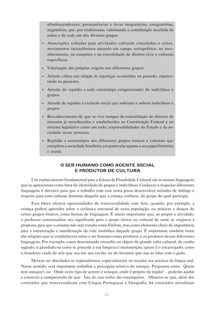 afrodescendentes, permanências e levas imigratórias, emigratórias,
               migratórias, gru- pos tradicionais, valorizando a contribuição recebida de
               todos e de cada um dos diversos grupos.
           •   Associações voltadas para atividades culturais vinculadas a raízes,
               movimentos raciais/étnicos atuando em campo sociopolítico, no reco-
               nhecimento, na conquista e na consolidação de direitos civis e culturais
               específicos.

           •   Valorização das próprias origens nos diferentes grupos.

           •   Atitude crítica em relação às injustiças co-metidas no passado, repercu-
               tindo no presente.

           •   Atitude de repúdio a todo estereótipo estigmatizador de indivíduos e
               grupos.

           •   Atitude de repúdio à exclusão social que sofreram e sofrem indivíduos e
               grupos.

           •   Reconhecimento de que se vive tempos de consolidação de direitos de
               minorias já reconhecidos e estabelecidos na Constituição Federal e no
               sistema legislativo como um todo; responsabilidades do Estado e da so-
               ciedade nesse processo.
           •   Repúdio a estereótipos dos diferentes grupos étnicos e culturais que
               compõem a sociedade brasileira, em particular quanto a seu papel histórico
               e social.


                      O SER HUMANO COMO AGENTE SOCIAL
                           E PRODUTOR DE CULTURA

      Um conhecimento fundamental para a leitura da Pluralidade Cultural são as muitas linguagens
que se apresentam como fator de identidade de grupos e indivíduos. Conhecer e respeitar diferentes
linguagens é decisivo para que o trabalho com este tema possa desenvolver atitudes de diálogo e
respeito para com culturas distintas daquela que a criança conhece, do grupo do qual participa.
      Este bloco oferece oportunidades de transversalidade com Arte, quando, por exemplo, a
criança poderá aprender sobre a cerâmica artesanal de certa população, ou músicas e danças de
certos grupos étnicos, como formas de linguagem. É muito importante que, ao propor a atividade,
o professor contextualize seu significado para o grupo étnico ou cultural de onde se originou a
proposta, para que o assunto não seja tratado como folclore, mas como elemento cheio de importância
para a estruturação e manifestação da vida simbólica daquele grupo. É importante também tratar
das relações que se estabelecem entre o ser humano como produtor, e os produtos dessas diferentes
linguagens. Por exemplo, como determinado utensílio ou objeto de grande valor cultural, de cunho
sagrado, é guardado ou como se procede à sua limpeza e manutenção, quem é o encarregado; como
o boiadeiro cuida da sela que usa em seu cavalo, ou do berrante que usa ao lidar com o gado.
      Devem ser abordados os regionalismos, especialmente no tocante aos acentos da língua oral.
Nesse sentido, será importante trabalhar a percepção relativa do sotaque. Perguntas como “Quem
tem sotaque?, ou “Onde certo tipo de acento é sotaque, onde é próprio da região?”, poderão ajudar
a construir a compreensão de que “fora de casa todos são estrangeiros”. Observe-se que, além dos
conteúdos que transversalizam com Língua Portuguesa e Geografia, há conteúdos atitudinais

                                                54
 