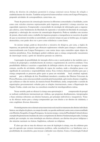 defesa de direitos da cidadania permitirá à criança construir novas formas de relação e
estabelecimento de vínculos. Também será possível transversalizar o tema com Língua Portuguesa,
propondo atividades de correspondência, entrevistas, etc.

      Tratar de processos de comunicação internos às diferentes comunidades e localidades, assim
como com veículos externos representados pela imprensa, permitirá à criança exercitar sua
capacidade expressiva. Compreender a necessidade da circulação de informações para a organiza-
ção coletiva, como fundamento da liberdade de expressão e veiculador da liberdade de associação,
propiciará a valorização dos recursos de comunicação disponíveis. Pode-se trabalhar com recortes
de jornais, observando como o trabalho da imprensa propicia a transparência no exercício do poder
de que se encontram investidas as autoridades, ao mesmo tempo em que se lembra que, no regime
democrático, esse poder deve ter o povo como referência e como lastro.

      Ao mesmo tempo, pode-se desenvolver a iniciativa de dirigir-se, por carta, a órgãos de
imprensa, em particular àqueles que oferecem suplementos voltados para crianças e adolescentes,
transversalizando com Língua Portuguesa e com outras áreas cujos conteúdos sejam objeto de
matérias jornalísticas. Essa abordagem poderá colaborar para a criança compreender mecanismos
de intervenção social, a partir de iniciativas pessoais ou coletivas.

       A percepção da possibilidade de interação efetiva com o social poderá se dar também com a
vivência de proposição e estabelecimento de normas e regulamentos de convívio cotidiano. Uma
possibilidade didática é exercitar a capacidade de definição coletiva do uso de espaços e tempos
comuns, escolha de atividades, definição de regras de conduta, onde a disciplina passa a ter
significado de autonomia e responsabilidade mútua. Essa vivência oferecerá subsídios para que a
criança compreenda os processos pelos quais se passa em sociedade — local, estadual, regional,
nacional — para a definição de leis. Possibilitará introduzir a temática dos Direitos Universais da
Pessoa Humana, como uma necessidade assumida pela humanidade, após muitos dramas e tragédias,
que ceifaram as vidas de muitos, de maneira brutal. Possibilitará, ainda, compreender o sentido de
organizações governamentais voltadas para as relações internacionais, como a Organização das
Nações Unidas, criada com base na consciência mundial da interdependência mútua.

      Nesse sentido, pode-se oferecer à criança uma aproximação à         compreensão do porquê
se realizam conferências internacionais pe- riódicas, que propiciam detalhamentos, interpretações
e bases mínimas referentes aos direitos humanos, por princípio indivisíveis e inseparáveis. Trata-
se de oferecer meios para a criança compreender que tem direito a ter direitos de cidadania, e
estes englobam diversas dimensões.

      O entrelaçamento com os demais temas transversais será crucial no tratamento dos direitos individuais
básicos, nas relações de gênero, no campo da saúde, na questão ambiental, assim como a transversalidade
com História, Geografia e Língua Portuguesa. Ao mesmo tempo, o tema da Pluralidade Cultural oferece
exemplos freqüentemente imediatos de como o cumprimento de direitos é fundamental para todos. A criança
poderá, por exemplo, ter uma introdução aos direitos culturais, aos direitos dos povos indígenas e
das minorias nacionais ou étnicas, lingüísticas, culturais ou religiosas.

      É claro que não se trata de oferecer um curso de legislação à criança, mas de colaborar para
que ela aprenda que existem instrumentos jurídicos, saiba reconhecê-los e se familiarize com a
possibilidade de consultá-los, para invocar e defender seus direitos. Como a Constituição Federal
                                                    58
 
