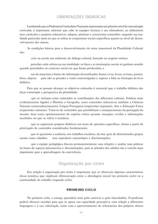 ORIENTAÇÕES DIDÁTICAS

      Lembrando que os Parâmetros Curriculares Nacionais representam um primeiro nível de concretização
curricular, é importante salientar que cabe às equipes técnicas e aos educadores, ao elaborarem
seus currículos e projetos educativos, adaptar, priorizar e acrescentar conteúdos, segundo sua rea-
lidade particular tanto no que se refere às conjunturas sociais específicas quanto ao nível de desen-
volvimento dos alunos.

       As condições básicas para o desenvolvimento do tema transversal da Pluralidade Cultural
são:

       — criar na escola um ambiente de diálogo cultural, baseado no respeito mútuo;

     — perceber cada cultura na sua totalidade: os fatos e as instituições sociais só ganham sentido
quando percebidos no contexto social em que foram produzidos; e

       — uso de materiais e fontes de informação diversificadas: fontes vivas, livros, revistas, jornais,
fotos, objetos — para não se prender a visões estereotipadas e superar a falta ou limitação do livro
didático.

      Para que se possam alcançar os objetivos colocados é essencial que o trabalho didático das
áreas contemple a perspectiva da pluralidade:

      — que se incluam como conteúdos as contribuições das diferentes culturas. Embora mais
evidentemente ligados a História e Geografia, esses conteúdos referem-se também a Ciências
Naturais (etnoconhecimentos), Língua Portuguesa (expressões regionais), Arte e Educação Física
(expressões culturais). Trata-se de conteúdos que possibilitam o enriquecimento da percepção do
mundo, bem como aprimoramento do espírito crítico perante situações vividas e informações
recebidas, no que se refere à temática;

       — que se organizem projetos didáticos em torno de questões específicas, eleitas a partir da
priorização de conteúdos considerados fundamentais;

       — que se questione a ausência, nos trabalhos escolares, da ima- gem de determinados grupos
sociais como cidadãos — sem reproduzir estereótipos e discriminações;

     — que a equipe pedagógica discuta permanentemente suas relações e analise suas práticas
na busca de superar preconceitos e discriminações, pois as atitudes dos adultos são o veículo mais
importante para a aprendizagem da convivência.



                                 Organização por ciclos

      Em relação à organização por ciclos é importante que se observem algumas características
dessa temática que implicam diferenciação entre a abordagem inicial (no primeiro ciclo) ou a
continuidade do trabalho (segundo ciclo).


                                       PRIMEIRO CICLO

      No primeiro ciclo, a criança aprenderá mais pelo convívio e pelo intercâmbio. O professor
poderá oferecer ocasiões para que se aguce sua capacidade perceptiva, com relação a diferentes
linguagens e à sua valorização, tanto com o aproveitamento de referenciais dos próprios alunos

                                                   65
 