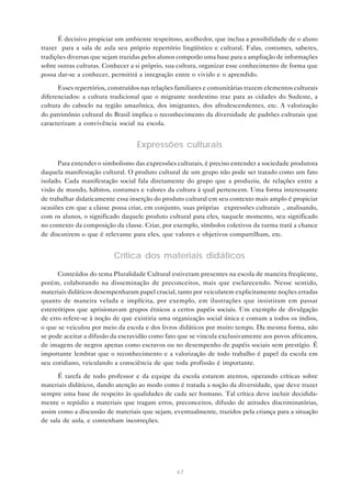 É decisivo propiciar um ambiente respeitoso, acolhedor, que inclua a possibilidade de o aluno
trazer para a sala de aula seu próprio repertório lingüístico e cultural. Falas, costumes, saberes,
tradições diversas que sejam trazidas pelos alunos comporão uma base para a ampliação de informações
sobre outras culturas. Conhecer a si próprio, sua cultura, organizar esse conhecimento de forma que
possa dar-se a conhecer, permitirá a integração entre o vivido e o aprendido.

      Esses repertórios, construídos nas relações familiares e comunitárias trazem elementos culturais
diferenciados: a cultura tradicional que o migrante nordestino traz para as cidades do Sudeste, a
cultura do caboclo na região amazônica, dos imigrantes, dos afrodescendentes, etc. A valorização
do patrimônio cultural do Brasil implica o reconhecimento da diversidade de padrões culturais que
caracterizam a convivência social na escola.


                                   Expressões culturais

      Para entender o simbolismo das expressões culturais, é preciso entender a sociedade produtora
daquela manifestação cultural. O produto cultural de um grupo não pode ser tratado como um fato
isolado. Cada manifestação social fala diretamente do grupo que a produziu, de relações entre a
visão de mundo, hábitos, costumes e valores da cultura à qual pertencem. Uma forma interessante
de trabalhar didaticamente essa inserção do produto cultural em seu contexto mais amplo é propiciar
ocasiões em que a classe possa criar, em conjunto, suas próprias “expressões culturais”, analisando,
com os alunos, o significado daquele produto cultural para eles, naquele momento, seu significado
no contexto da composição da classe. Criar, por exemplo, símbolos coletivos da turma trará a chance
de discutirem o que é relevante para eles, que valores e objetivos compartilham, etc.


                          Crítica dos materiais didáticos
      Conteúdos do tema Pluralidade Cultural estiveram presentes na escola de maneira freqüente,
porém, colaborando na disseminação de preconceitos, mais que esclarecendo. Nesse sentido,
materiais didáticos desempenharam papel crucial, tanto por veicularem explicitamente noções erradas
quanto de maneira velada e implícita, por exemplo, em ilustrações que insistiram em passar
estereótipos que aprisionavam grupos étnicos a certos papéis sociais. Um exemplo de divulgação
de erro refere-se à noção de que existiria uma organização social única e comum a todos os índios,
o que se veiculou por meio da escola e dos livros didáticos por muito tempo. Da mesma forma, não
se pode aceitar a difusão da escravidão como fato que se vincula exclusivamente aos povos africanos,
de imagens de negros apenas como escravos ou no desempenho de papéis sociais sem prestígio. É
importante lembrar que o reconhecimento e a valorização de todo trabalho é papel da escola em
seu cotidiano, veiculando a consciência de que toda profissão é importante.

      É tarefa de todo professor e da equipe da escola estarem atentos, operando críticas sobre
materiais didáticos, dando atenção ao modo como é tratada a noção da diversidade, que deve trazer
sempre uma base de respeito às qualidades de cada ser humano. Tal crítica deve incluir decidida-
mente o repúdio a materiais que tragam erros, preconceitos, difusão de atitudes discriminatórias,
assim como a discussão de materiais que sejam, eventualmente, trazidos pela criança para a situação
de sala de aula, e contenham incorreções.




                                                  67
 