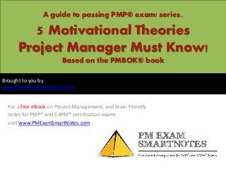 A guide to passing PMP® exam! series..
5 Motivational Theories
Project Manager Must Know!
Based on the PMBOK® book
For a free eBook on Project Management, and brain-friendly
notes for PMP® and CAPM® certification exams
visit www.PMExamSmartNotes.com
Brought to you by
www.PMExamSmartNotes.com
 