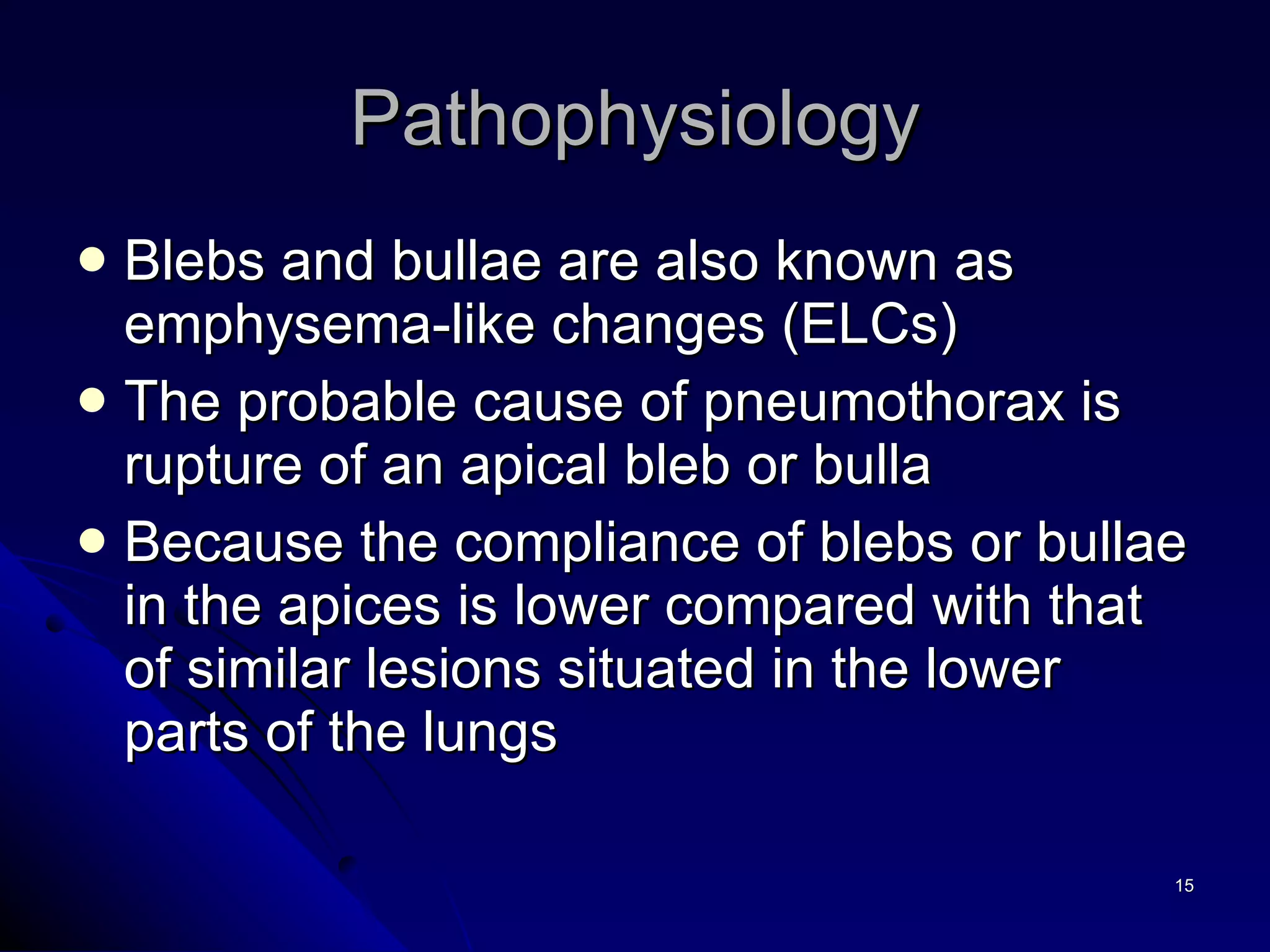 Blebs and bullae are also known as emphysema-like changes (ELCs) The probable cause of pneumothorax is rupture of an apical bleb or bulla Because the compliance of blebs or bullae in the apices is lower compared with that of similar lesions situated in the lower parts of the lungs Pathophysiology 