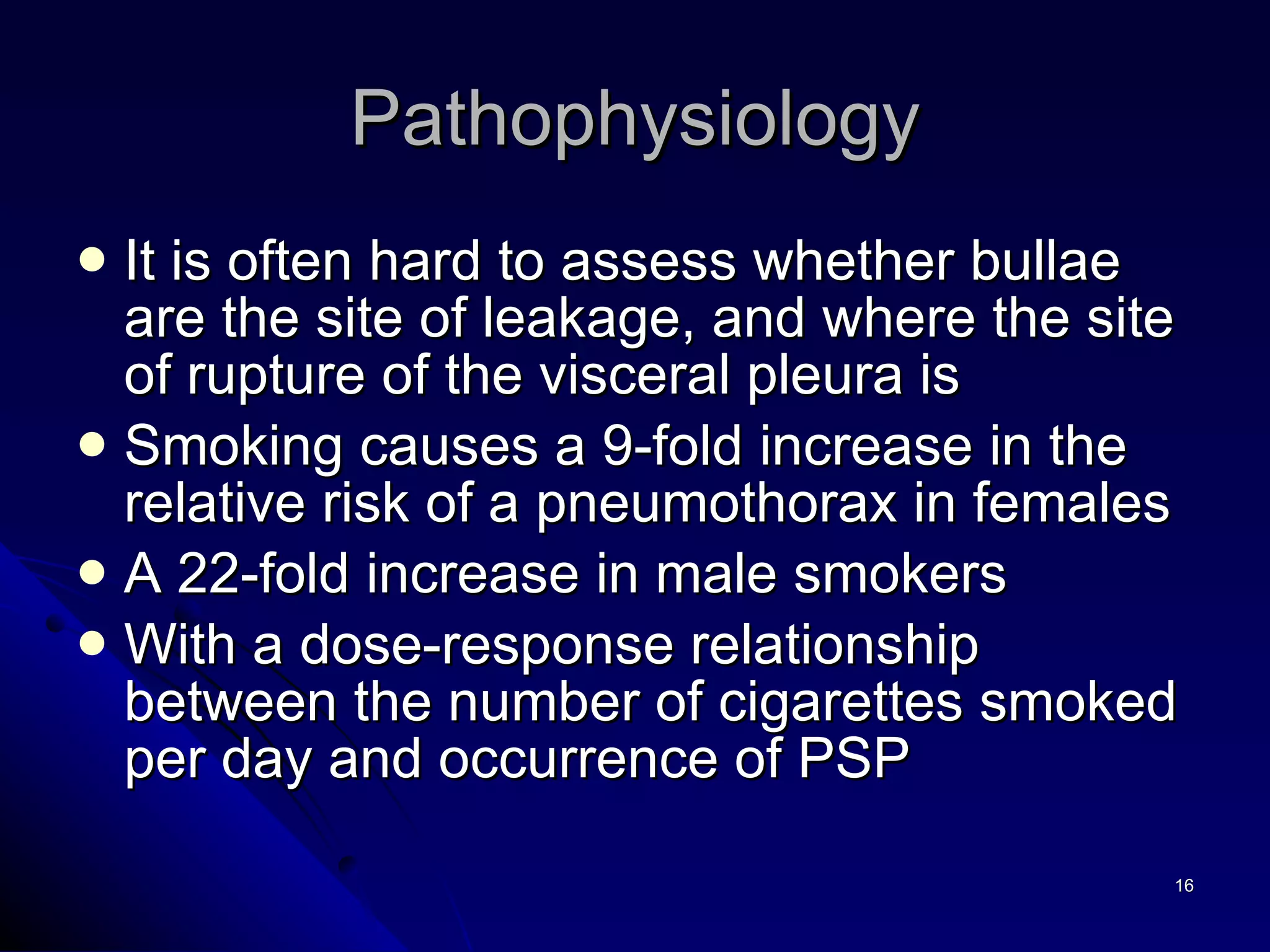 It is often hard to assess whether bullae are the site of leakage, and where the site of rupture of the visceral pleura is Smoking causes a 9-fold increase in the relative risk of a pneumothorax in females A 22-fold increase in male smokers With a dose-response relationship between the number of cigarettes smoked per day and occurrence of PSP  Pathophysiology 
