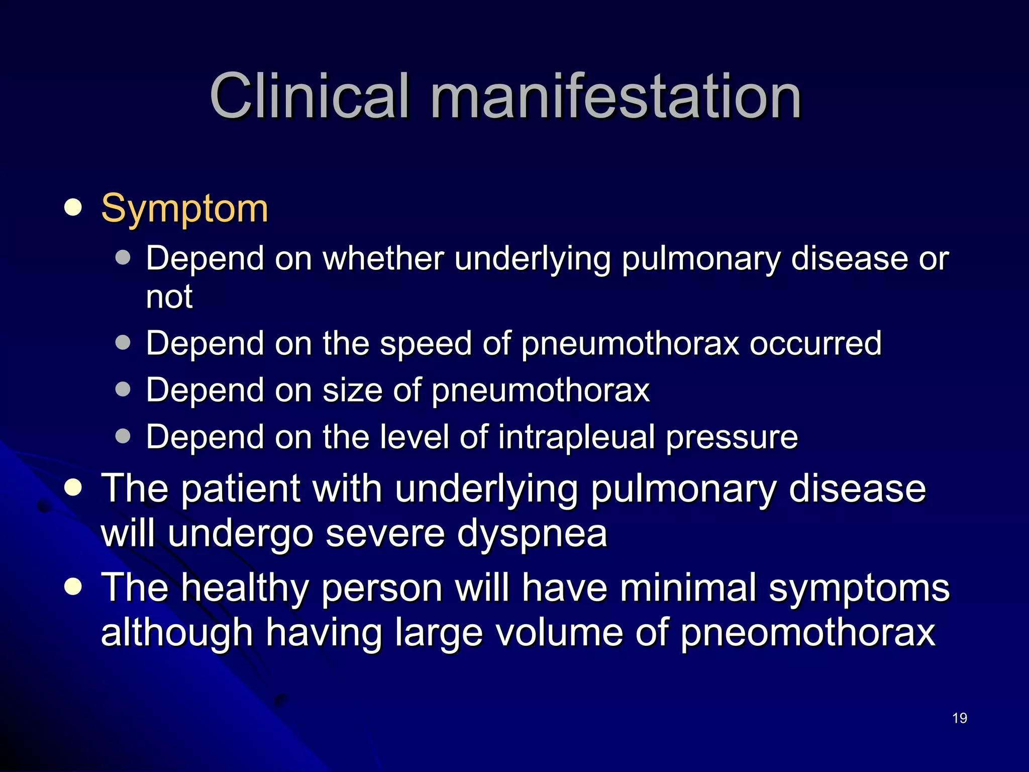 Clinical manifestation  Symptom   Depend on whether underlying pulmonary disease or not Depend on the speed of pneumothorax occurred  Depend on size of pneumothorax  Depend on the level of intrapleual pressure The patient with underlying pulmonary disease will undergo severe dyspnea  The healthy person will have minimal symptoms although having large volume of pneomothorax 