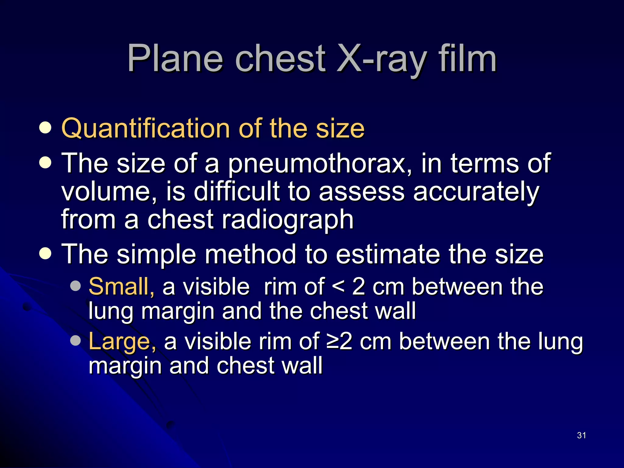 Plane chest X-ray film Quantification of the size   The size of a pneumothorax, in terms of volume, is difficult to assess accurately from a chest radiograph The simple method to estimate the size Small,  a visible  rim of < 2 cm between the lung margin and the chest wall Large,  a visible rim of ≥2 cm between the lung margin and chest wall 