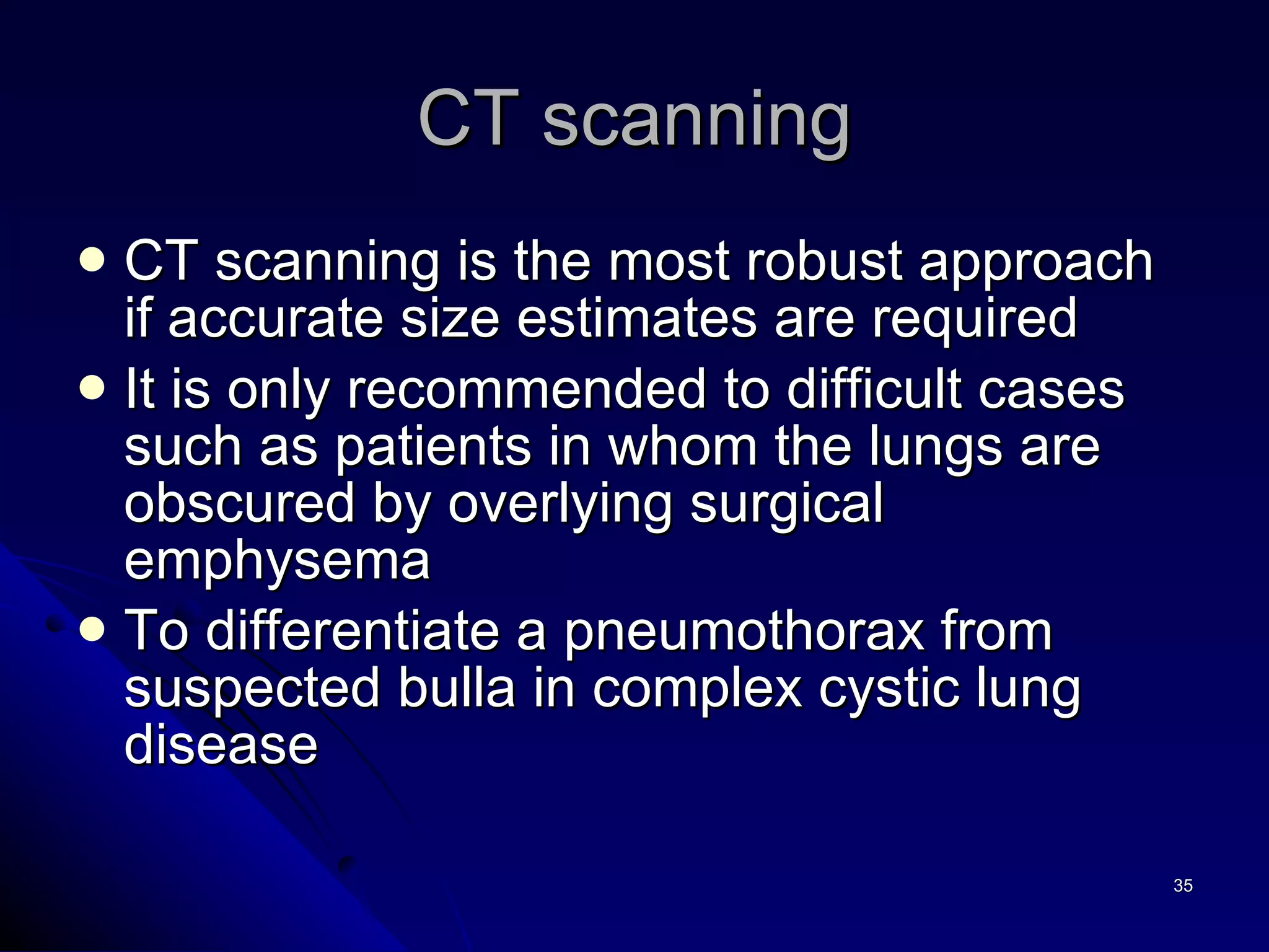 CT scanning CT scanning is the most robust approach if accurate size estimates are required It is only recommended to difficult cases such as patients in whom the lungs are obscured by overlying surgical emphysema To differentiate a pneumothorax from suspected bulla in complex cystic lung disease  